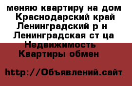 меняю квартиру на дом - Краснодарский край, Ленинградский р-н, Ленинградская ст-ца Недвижимость » Квартиры обмен   